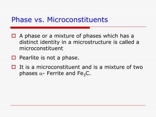 Phase vs. Microconstituents
 A phase or a mixture of phases which has a
distinct identity in a microstructure is called a
microconstituent
 Pearlite is not a phase.
 It is a microconstituent and is a mixture of two
phases a- Ferrite and Fe3C.

 