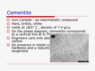 Cementite
Iron Carbide - an intermetallic compound
Hard, brittle, white
melts at 1837 C , density of 7.4 g/cc
On the phase diagram, cementite corresponds
to a vertical line at 6.7% C
 Engineers care only about compounds with less
carbon
 Its presence in steels causes an increase in
hardness and a reduction in ductility and
toughness





 