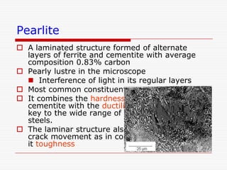 Pearlite
 A laminated structure formed of alternate
layers of ferrite and cementite with average
composition 0.83% carbon
 Pearly lustre in the microscope
 Interference of light in its regular layers
 Most common constituent of steel
 It combines the hardness and strength of
cementite with the ductility of ferrite and is the
key to the wide range of the properties of
steels.
 The laminar structure also acts as a barrier to
crack movement as in composites. This gives
it toughness

 