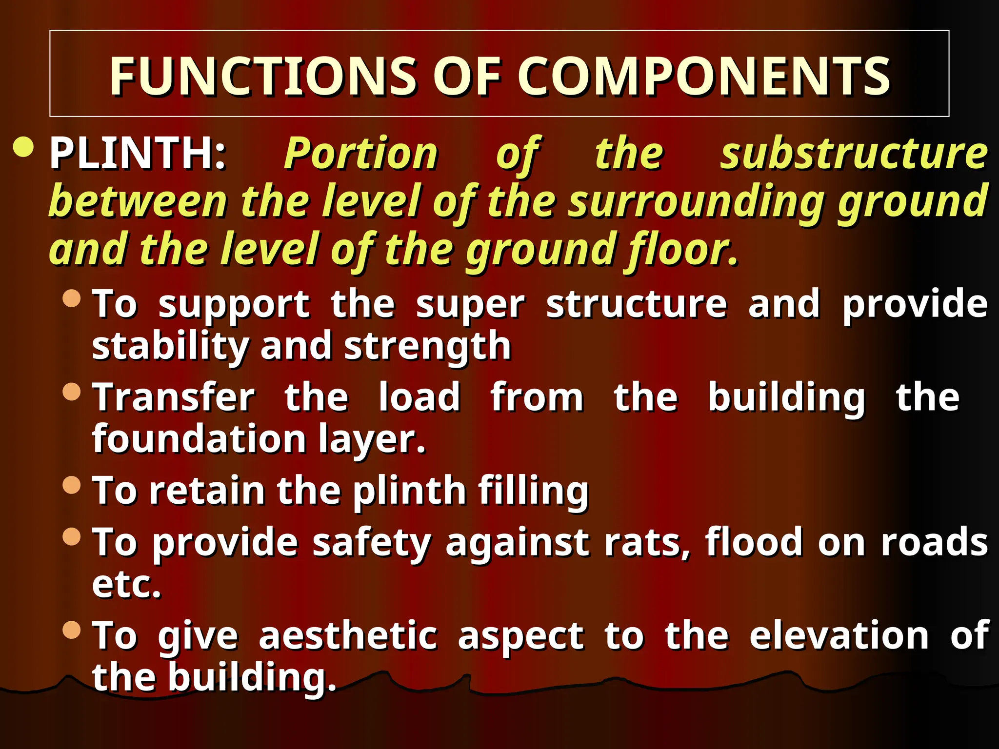 PLINTH:
PLINTH: Portion of the substructure
Portion of the substructure
between the level of the surrounding ground
between the level of the surrounding ground
and the level of the ground floor.
and the level of the ground floor.
To support the super structure and provide
To support the super structure and provide
stability and strength
stability and strength
Transfer the load from the building the
Transfer the load from the building the
foundation layer.
foundation layer.
To retain the plinth filling
To retain the plinth filling
To provide safety against rats, flood on roads
To provide safety against rats, flood on roads
etc.
etc.
To give aesthetic aspect to the elevation of
To give aesthetic aspect to the elevation of
the building.
the building.
FUNCTIONS OF COMPONENTS
FUNCTIONS OF COMPONENTS
 