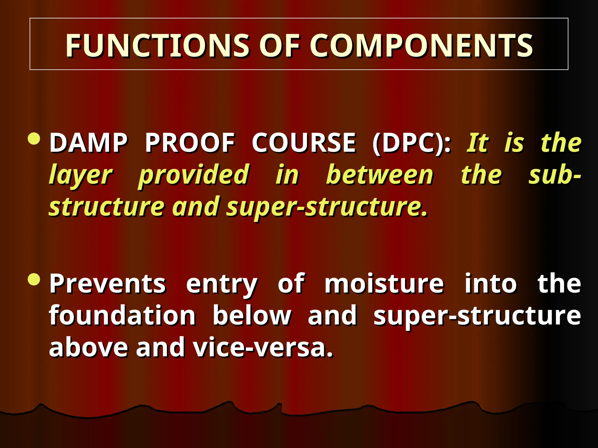 DAMP PROOF COURSE (DPC):
DAMP PROOF COURSE (DPC): It is the
It is the
layer provided in between the sub-
layer provided in between the sub-
structure and super-structure.
structure and super-structure.
Prevents entry of moisture into the
Prevents entry of moisture into the
foundation below and super-structure
foundation below and super-structure
above and vice-versa.
above and vice-versa.
FUNCTIONS OF COMPONENTS
FUNCTIONS OF COMPONENTS
 
