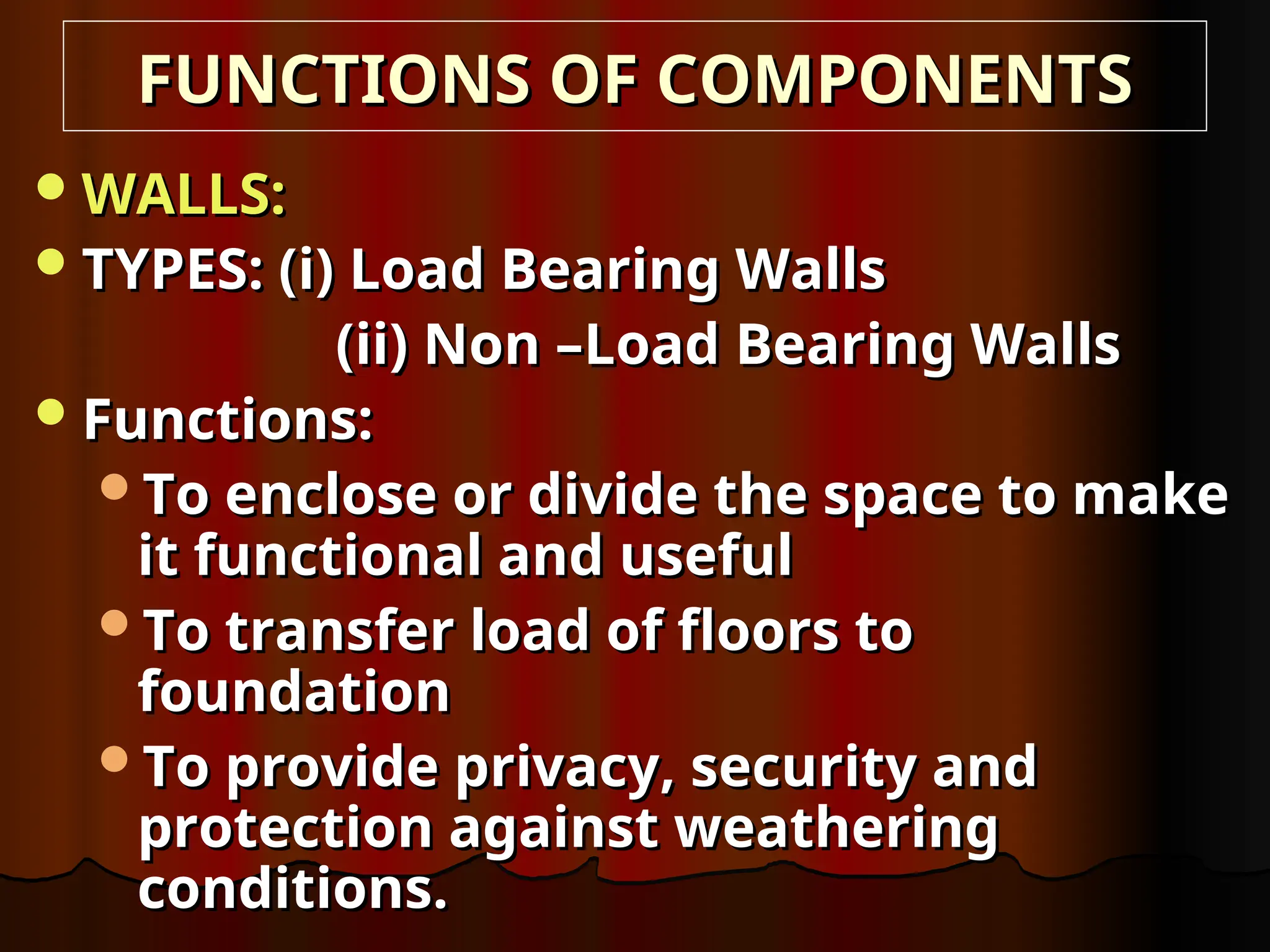 WALLS:
WALLS:
TYPES: (i) Load Bearing Walls
TYPES: (i) Load Bearing Walls
(ii) Non –Load Bearing Walls
(ii) Non –Load Bearing Walls
Functions:
Functions:
To enclose or divide the space to make
To enclose or divide the space to make
it functional and useful
it functional and useful
To transfer load of floors to
To transfer load of floors to
foundation
foundation
To provide privacy, security and
To provide privacy, security and
protection against weathering
protection against weathering
conditions.
conditions.
FUNCTIONS OF COMPONENTS
FUNCTIONS OF COMPONENTS
 