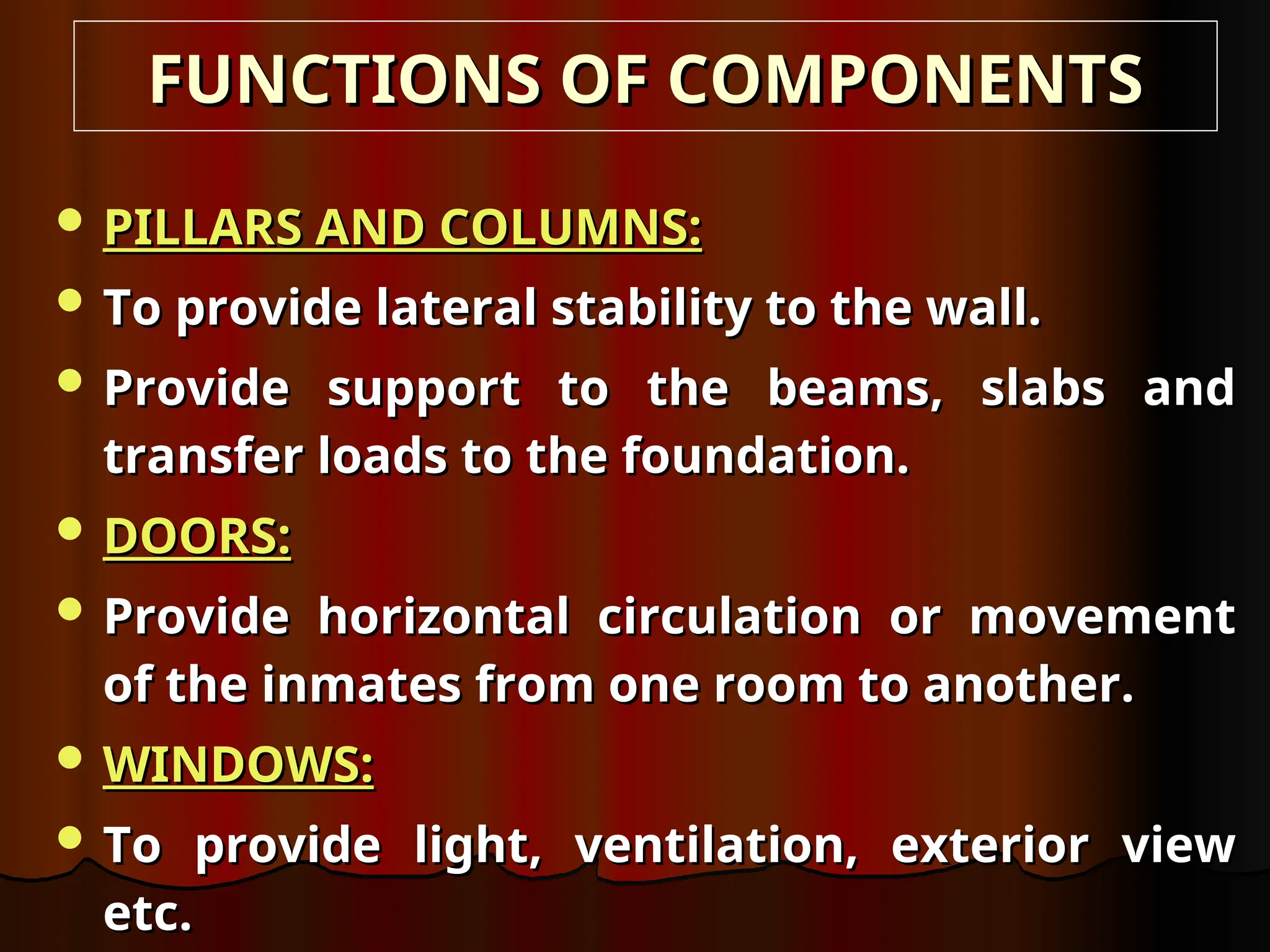  PILLARS AND COLUMNS:
PILLARS AND COLUMNS:
 To provide lateral stability to the wall.
To provide lateral stability to the wall.
 Provide support to the beams, slabs and
Provide support to the beams, slabs and
transfer loads to the foundation.
transfer loads to the foundation.
 DOORS:
DOORS:
 Provide horizontal circulation or movement
Provide horizontal circulation or movement
of the inmates from one room to another.
of the inmates from one room to another.
 WINDOWS:
WINDOWS:
 To provide light, ventilation, exterior view
To provide light, ventilation, exterior view
etc.
etc.
FUNCTIONS OF COMPONENTS
FUNCTIONS OF COMPONENTS
 