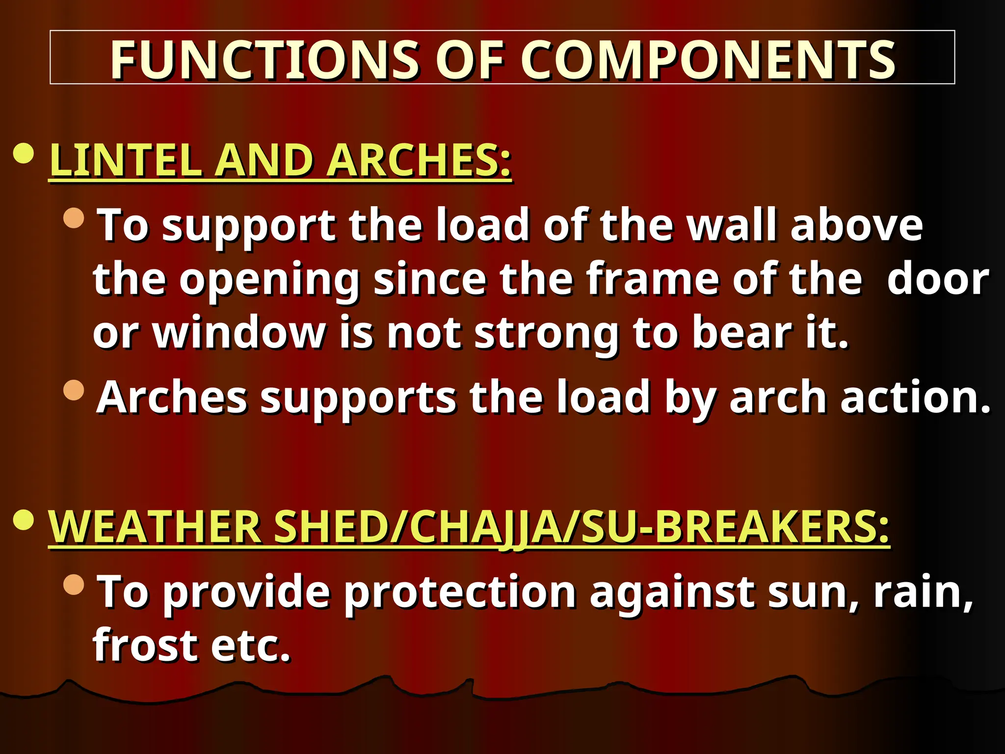 LINTEL AND ARCHES:
LINTEL AND ARCHES:
To support the load of the wall above
To support the load of the wall above
the opening since the frame of the door
the opening since the frame of the door
or window is not strong to bear it.
or window is not strong to bear it.
Arches supports the load by arch action.
Arches supports the load by arch action.
WEATHER SHED/CHAJJA/SU-BREAKERS:
WEATHER SHED/CHAJJA/SU-BREAKERS:
To provide protection against sun, rain,
To provide protection against sun, rain,
frost etc.
frost etc.
FUNCTIONS OF COMPONENTS
FUNCTIONS OF COMPONENTS
 