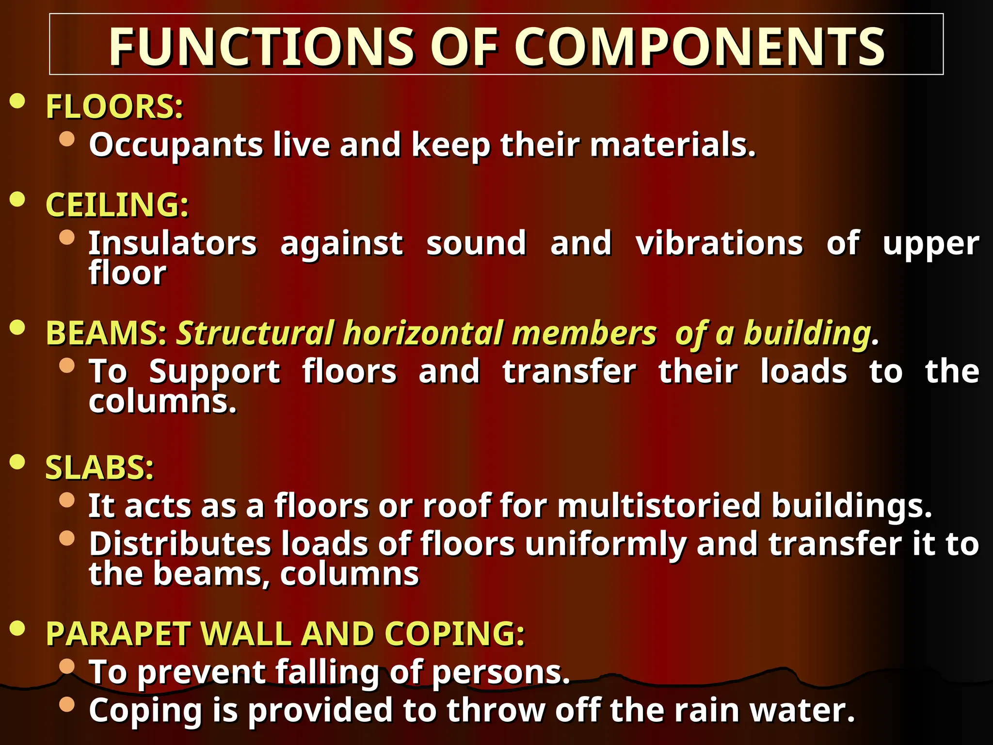  FLOORS:
FLOORS:
 Occupants live and keep their materials.
Occupants live and keep their materials.
 CEILING:
CEILING:
 Insulators against sound and vibrations of upper
Insulators against sound and vibrations of upper
floor
floor
 BEAMS:
BEAMS: Structural horizontal members of a building
Structural horizontal members of a building.
.
 To Support floors and transfer their loads to the
To Support floors and transfer their loads to the
columns.
columns.
 SLABS:
SLABS:
 It acts as a floors or roof for multistoried buildings.
It acts as a floors or roof for multistoried buildings.
 Distributes loads of floors uniformly and transfer it to
Distributes loads of floors uniformly and transfer it to
the beams, columns
the beams, columns
 PARAPET WALL AND COPING:
PARAPET WALL AND COPING:
 To prevent falling of persons.
To prevent falling of persons.
 Coping is provided to throw off the rain water.
Coping is provided to throw off the rain water.
FUNCTIONS OF COMPONENTS
FUNCTIONS OF COMPONENTS
 
