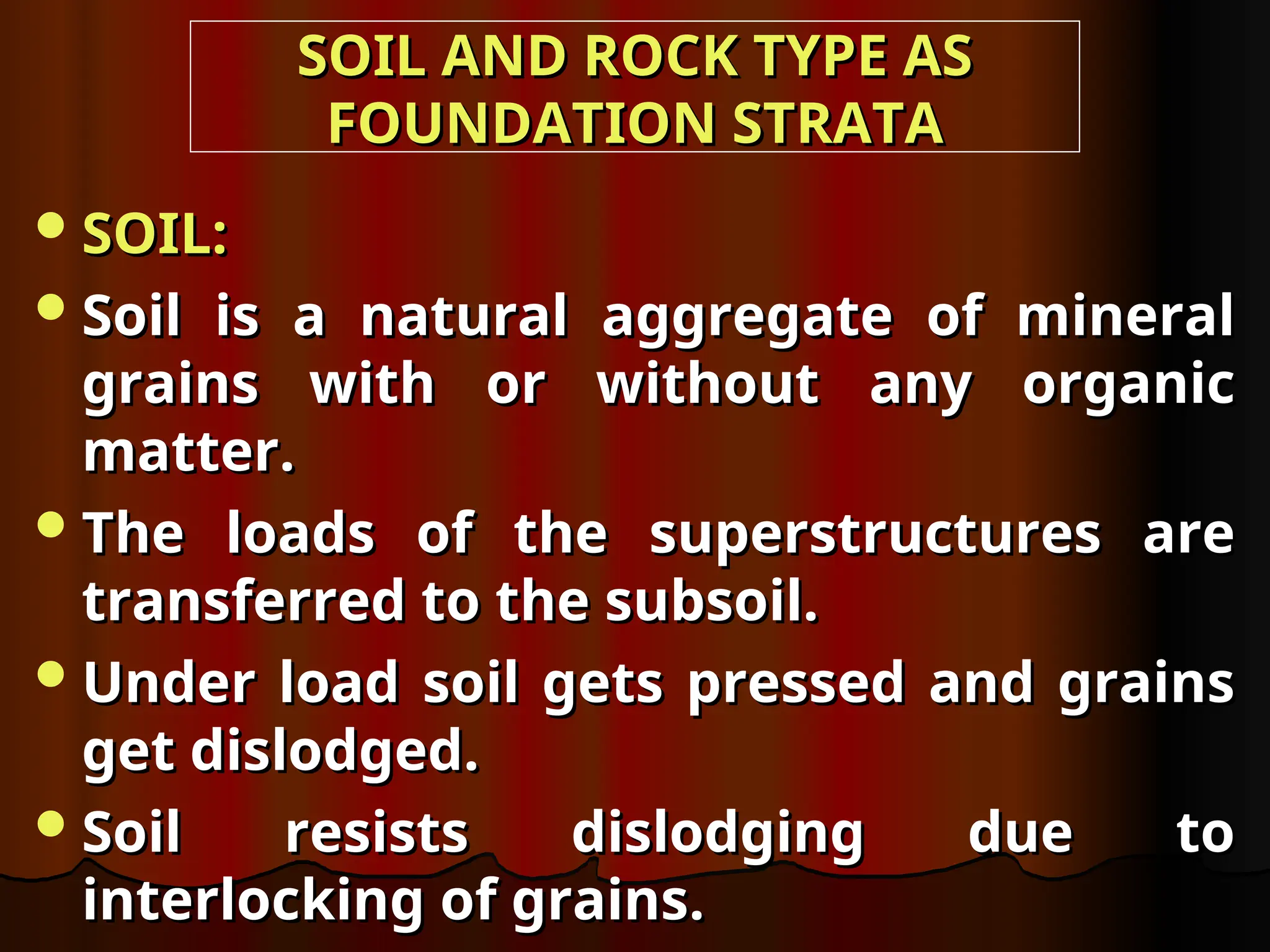SOIL AND ROCK TYPE AS
SOIL AND ROCK TYPE AS
FOUNDATION STRATA
FOUNDATION STRATA
SOIL:
SOIL:
Soil is a natural aggregate of mineral
Soil is a natural aggregate of mineral
grains with or without any organic
grains with or without any organic
matter.
matter.
The loads of the superstructures are
The loads of the superstructures are
transferred to the subsoil.
transferred to the subsoil.
Under load soil gets pressed and grains
Under load soil gets pressed and grains
get dislodged.
get dislodged.
Soil resists dislodging due to
Soil resists dislodging due to
interlocking of grains.
interlocking of grains.
 