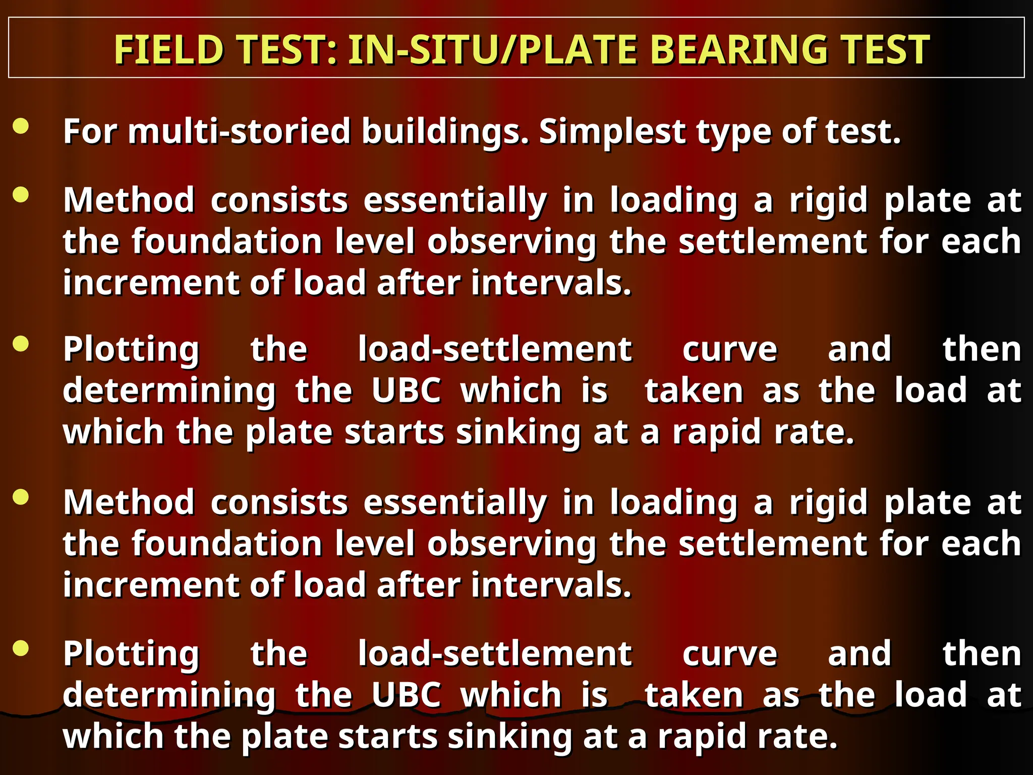  For multi-storied buildings. Simplest type of test.
For multi-storied buildings. Simplest type of test.
 Method consists essentially in loading a rigid plate at
Method consists essentially in loading a rigid plate at
the foundation level observing the settlement for each
the foundation level observing the settlement for each
increment of load after intervals.
increment of load after intervals.
 Plotting the load-settlement curve and then
Plotting the load-settlement curve and then
determining the UBC which is taken as the load at
determining the UBC which is taken as the load at
which the plate starts sinking at a rapid rate.
which the plate starts sinking at a rapid rate.
 Method consists essentially in loading a rigid plate at
Method consists essentially in loading a rigid plate at
the foundation level observing the settlement for each
the foundation level observing the settlement for each
increment of load after intervals.
increment of load after intervals.
 Plotting the load-settlement curve and then
Plotting the load-settlement curve and then
determining the UBC which is taken as the load at
determining the UBC which is taken as the load at
which the plate starts sinking at a rapid rate.
which the plate starts sinking at a rapid rate.
FIELD TEST: IN-SITU/PLATE BEARING TEST
FIELD TEST: IN-SITU/PLATE BEARING TEST
 