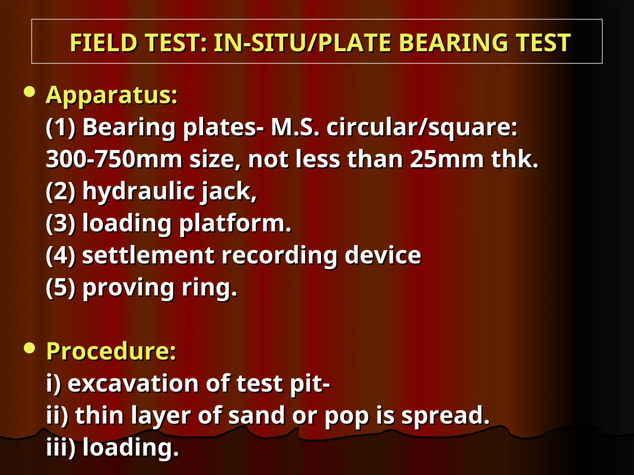  Apparatus:
Apparatus:
(1) Bearing plates- M.S. circular/square:
(1) Bearing plates- M.S. circular/square:
300-750mm size, not less than 25mm thk.
300-750mm size, not less than 25mm thk.
(2) hydraulic jack,
(2) hydraulic jack,
(3) loading platform.
(3) loading platform.
(4) settlement recording device
(4) settlement recording device
(5) proving ring.
(5) proving ring.
 Procedure:
Procedure:
i) excavation of test pit-
i) excavation of test pit-
ii) thin layer of sand or pop is spread.
ii) thin layer of sand or pop is spread.
iii) loading.
iii) loading.
FIELD TEST: IN-SITU/PLATE BEARING TEST
FIELD TEST: IN-SITU/PLATE BEARING TEST
 
