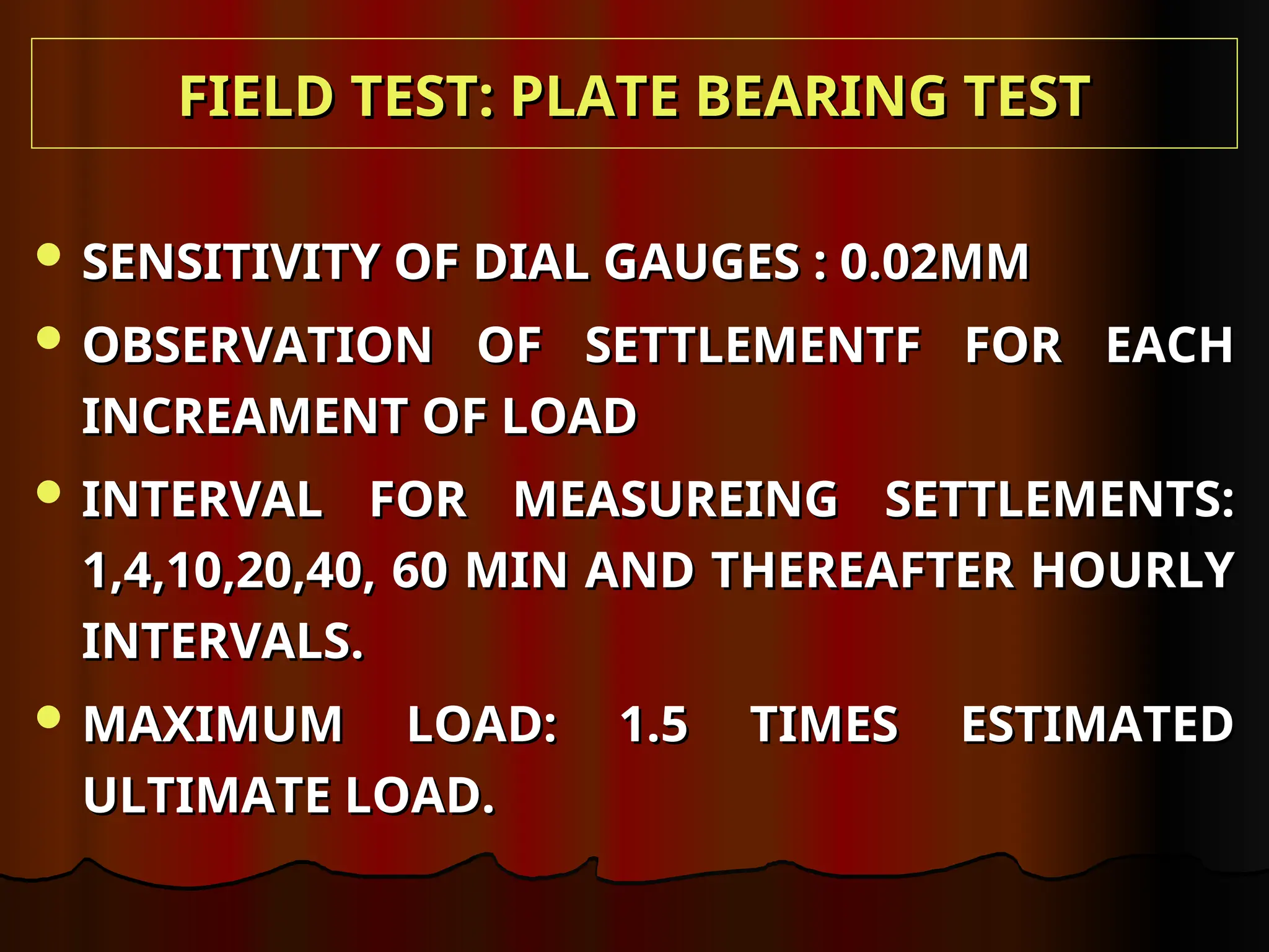  SENSITIVITY OF DIAL GAUGES : 0.02MM
SENSITIVITY OF DIAL GAUGES : 0.02MM
 OBSERVATION OF SETTLEMENTF FOR EACH
OBSERVATION OF SETTLEMENTF FOR EACH
INCREAMENT OF LOAD
INCREAMENT OF LOAD
 INTERVAL FOR MEASUREING SETTLEMENTS:
INTERVAL FOR MEASUREING SETTLEMENTS:
1,4,10,20,40, 60 MIN AND THEREAFTER HOURLY
1,4,10,20,40, 60 MIN AND THEREAFTER HOURLY
INTERVALS.
INTERVALS.
 MAXIMUM LOAD: 1.5 TIMES ESTIMATED
MAXIMUM LOAD: 1.5 TIMES ESTIMATED
ULTIMATE LOAD.
ULTIMATE LOAD.
FIELD TEST: PLATE BEARING TEST
FIELD TEST: PLATE BEARING TEST
 