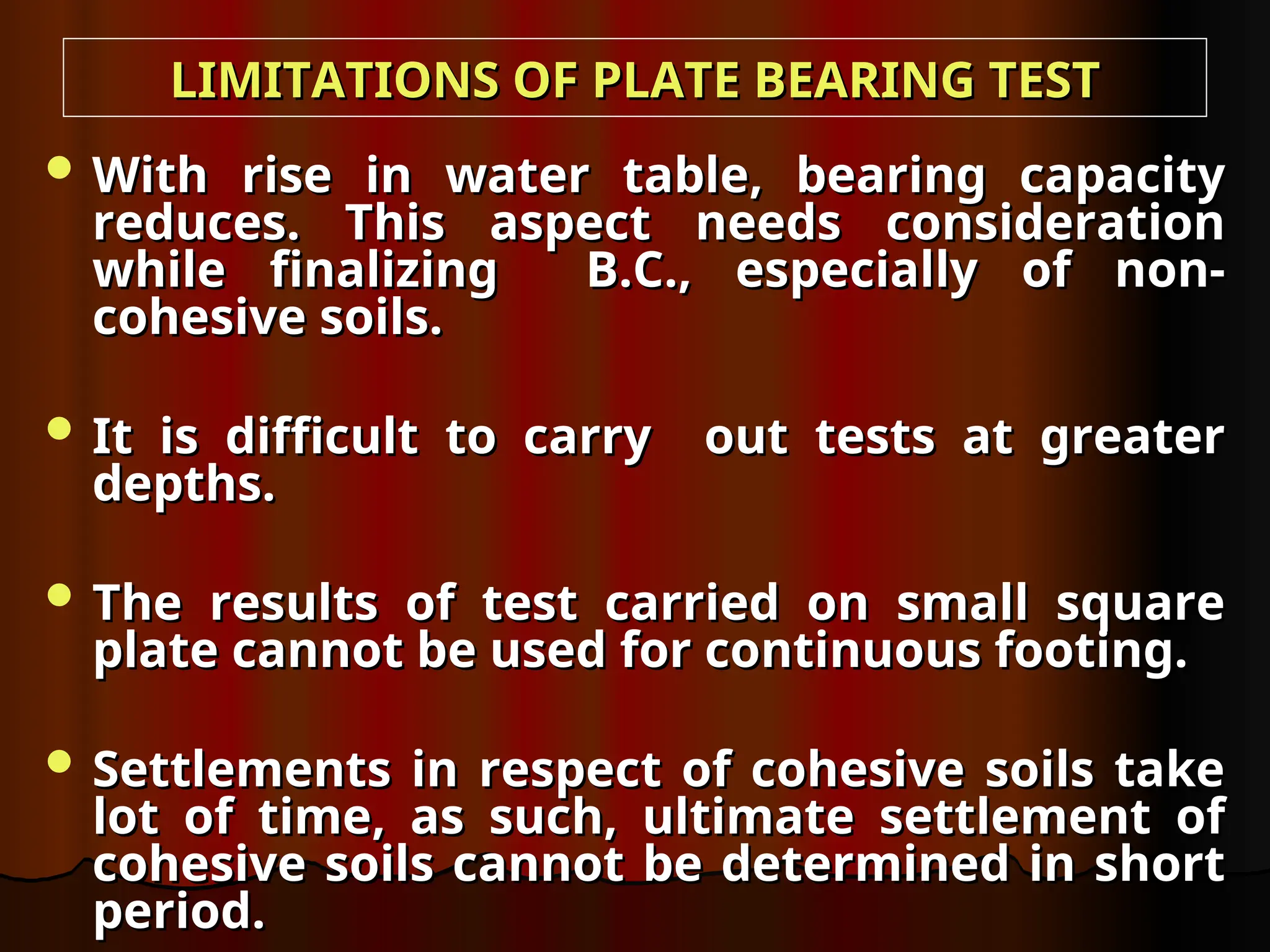  With rise in water table, bearing capacity
With rise in water table, bearing capacity
reduces. This aspect needs consideration
reduces. This aspect needs consideration
while finalizing B.C., especially of non-
while finalizing B.C., especially of non-
cohesive soils.
cohesive soils.
 It is difficult to carry out tests at greater
It is difficult to carry out tests at greater
depths.
depths.
 The results of test carried on small square
The results of test carried on small square
plate cannot be used for continuous footing.
plate cannot be used for continuous footing.
 Settlements in respect of cohesive soils take
Settlements in respect of cohesive soils take
lot of time, as such, ultimate settlement of
lot of time, as such, ultimate settlement of
cohesive soils cannot be determined in short
cohesive soils cannot be determined in short
period.
period.
LIMITATIONS OF PLATE BEARING TEST
LIMITATIONS OF PLATE BEARING TEST
 