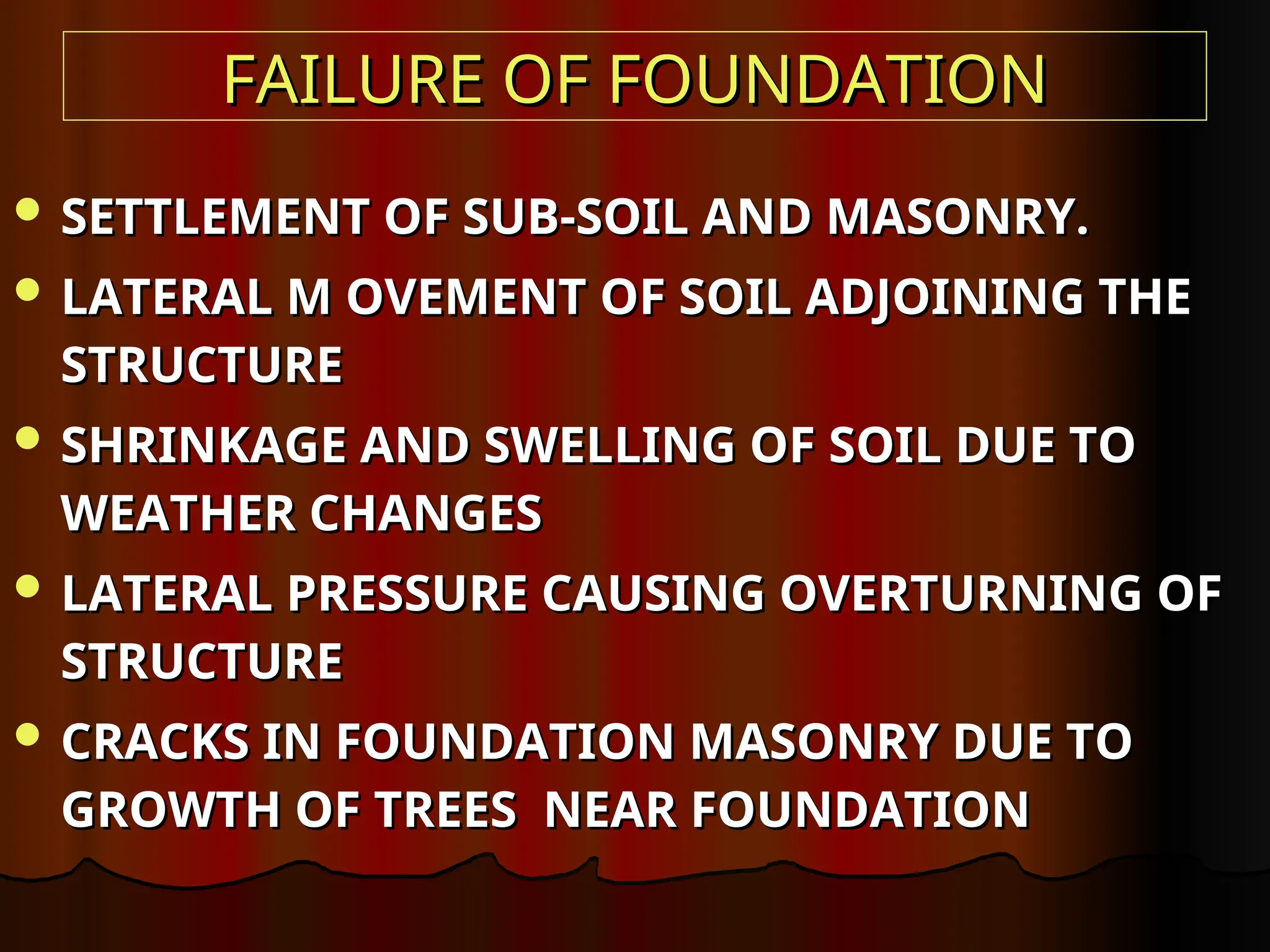FAILURE OF FOUNDATION
FAILURE OF FOUNDATION
 SETTLEMENT OF SUB-SOIL AND MASONRY.
SETTLEMENT OF SUB-SOIL AND MASONRY.
 LATERAL M OVEMENT OF SOIL ADJOINING THE
LATERAL M OVEMENT OF SOIL ADJOINING THE
STRUCTURE
STRUCTURE
 SHRINKAGE AND SWELLING OF SOIL DUE TO
SHRINKAGE AND SWELLING OF SOIL DUE TO
WEATHER CHANGES
WEATHER CHANGES
 LATERAL PRESSURE CAUSING OVERTURNING OF
LATERAL PRESSURE CAUSING OVERTURNING OF
STRUCTURE
STRUCTURE
 CRACKS IN FOUNDATION MASONRY DUE TO
CRACKS IN FOUNDATION MASONRY DUE TO
GROWTH OF TREES NEAR FOUNDATION
GROWTH OF TREES NEAR FOUNDATION
 
