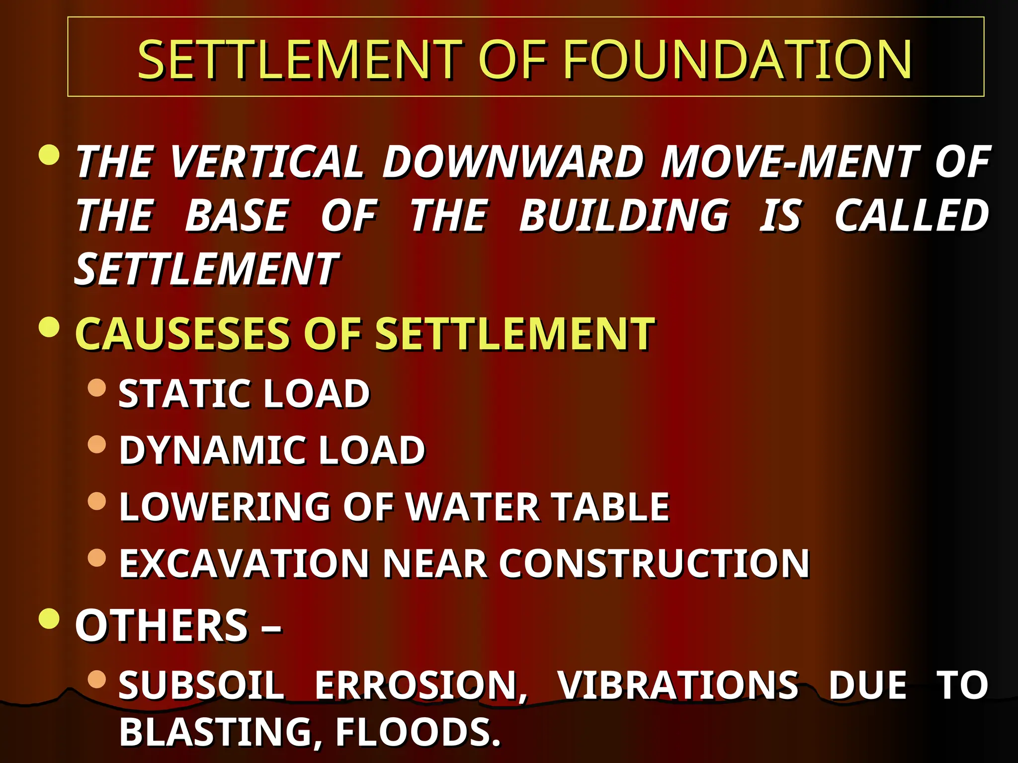 SETTLEMENT OF FOUNDATION
SETTLEMENT OF FOUNDATION
THE VERTICAL DOWNWARD MOVE-MENT OF
THE VERTICAL DOWNWARD MOVE-MENT OF
THE BASE OF THE BUILDING IS CALLED
THE BASE OF THE BUILDING IS CALLED
SETTLEMENT
SETTLEMENT
CAUSESES OF SETTLEMENT
CAUSESES OF SETTLEMENT
STATIC LOAD
STATIC LOAD
DYNAMIC LOAD
DYNAMIC LOAD
LOWERING OF WATER TABLE
LOWERING OF WATER TABLE
EXCAVATION NEAR CONSTRUCTION
EXCAVATION NEAR CONSTRUCTION
OTHERS –
OTHERS –
SUBSOIL ERROSION, VIBRATIONS DUE TO
SUBSOIL ERROSION, VIBRATIONS DUE TO
BLASTING, FLOODS.
BLASTING, FLOODS.
 