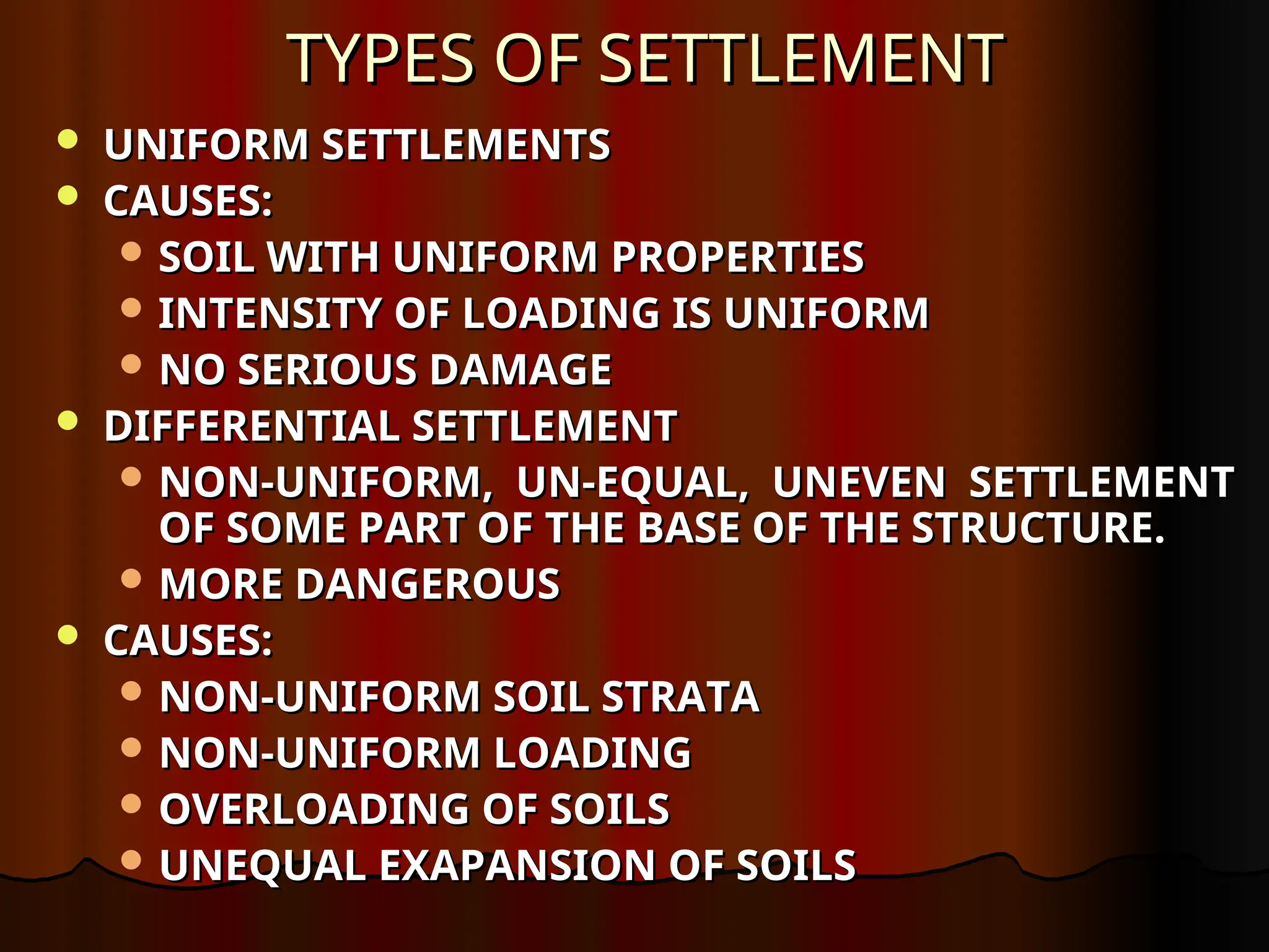TYPES OF SETTLEMENT
TYPES OF SETTLEMENT
 UNIFORM SETTLEMENTS
UNIFORM SETTLEMENTS
 CAUSES:
CAUSES:
 SOIL WITH UNIFORM PROPERTIES
SOIL WITH UNIFORM PROPERTIES
 INTENSITY OF LOADING IS UNIFORM
INTENSITY OF LOADING IS UNIFORM
 NO SERIOUS DAMAGE
NO SERIOUS DAMAGE
 DIFFERENTIAL SETTLEMENT
DIFFERENTIAL SETTLEMENT
 NON-UNIFORM, UN-EQUAL, UNEVEN SETTLEMENT
NON-UNIFORM, UN-EQUAL, UNEVEN SETTLEMENT
OF SOME PART OF THE BASE OF THE STRUCTURE.
OF SOME PART OF THE BASE OF THE STRUCTURE.
 MORE DANGEROUS
MORE DANGEROUS
 CAUSES:
CAUSES:
 NON-UNIFORM SOIL STRATA
NON-UNIFORM SOIL STRATA
 NON-UNIFORM LOADING
NON-UNIFORM LOADING
 OVERLOADING OF SOILS
OVERLOADING OF SOILS
 UNEQUAL EXAPANSION OF SOILS
UNEQUAL EXAPANSION OF SOILS
 