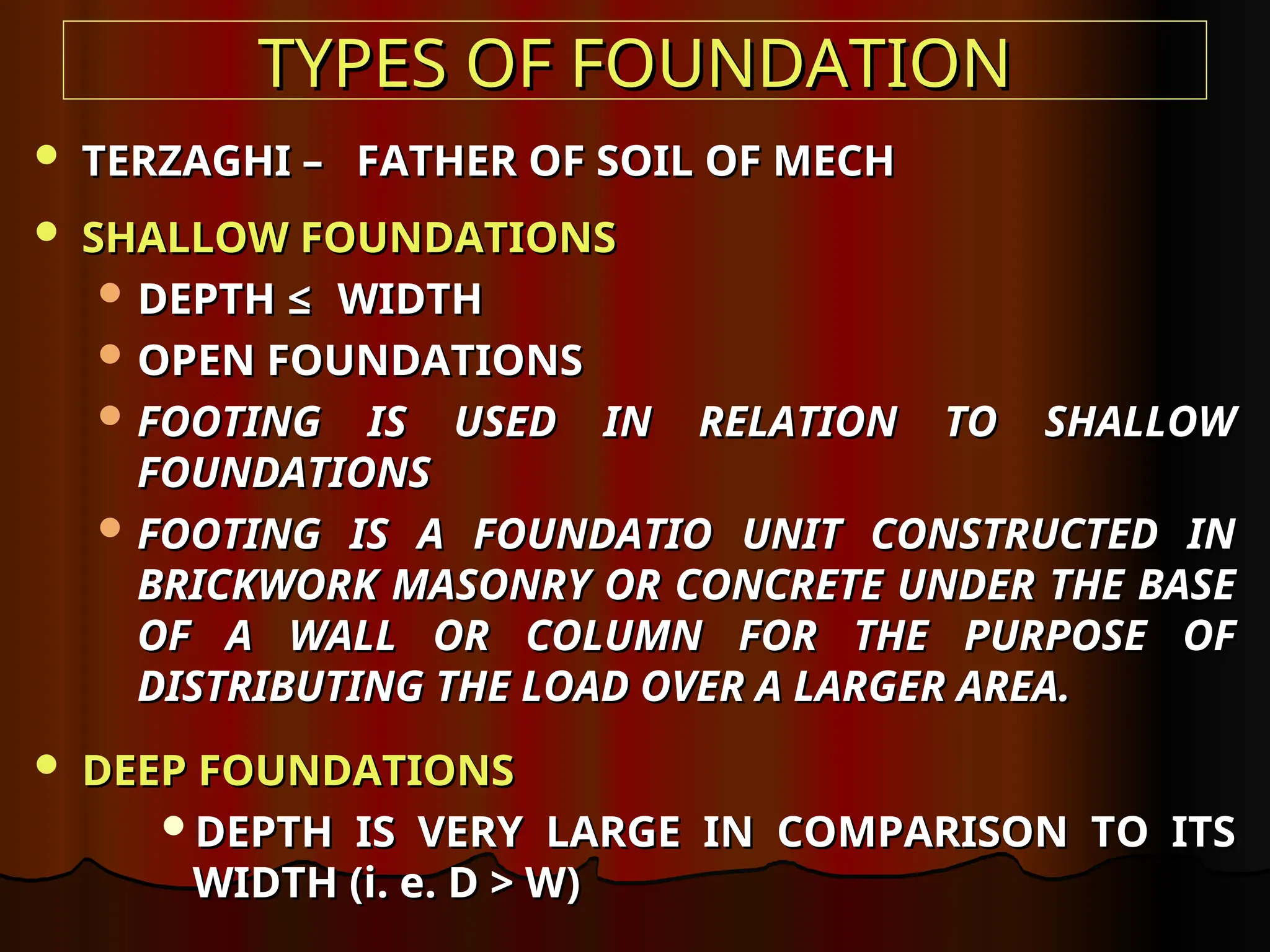 TYPES OF FOUNDATION
TYPES OF FOUNDATION
 TERZAGHI – FATHER OF SOIL OF MECH
TERZAGHI – FATHER OF SOIL OF MECH
 SHALLOW FOUNDATIONS
SHALLOW FOUNDATIONS
 DEPTH
DEPTH ≤
≤ WIDTH
WIDTH
 OPEN FOUNDATIONS
OPEN FOUNDATIONS
 FOOTING IS USED IN RELATION TO SHALLOW
FOOTING IS USED IN RELATION TO SHALLOW
FOUNDATIONS
FOUNDATIONS
 FOOTING IS A FOUNDATIO UNIT CONSTRUCTED IN
FOOTING IS A FOUNDATIO UNIT CONSTRUCTED IN
BRICKWORK MASONRY OR CONCRETE UNDER THE BASE
BRICKWORK MASONRY OR CONCRETE UNDER THE BASE
OF A WALL OR COLUMN FOR THE PURPOSE OF
OF A WALL OR COLUMN FOR THE PURPOSE OF
DISTRIBUTING THE LOAD OVER A LARGER AREA.
DISTRIBUTING THE LOAD OVER A LARGER AREA.
 DEEP FOUNDATIONS
DEEP FOUNDATIONS
DEPTH IS VERY LARGE IN COMPARISON TO ITS
DEPTH IS VERY LARGE IN COMPARISON TO ITS
WIDTH (i. e. D > W)
WIDTH (i. e. D > W)
 