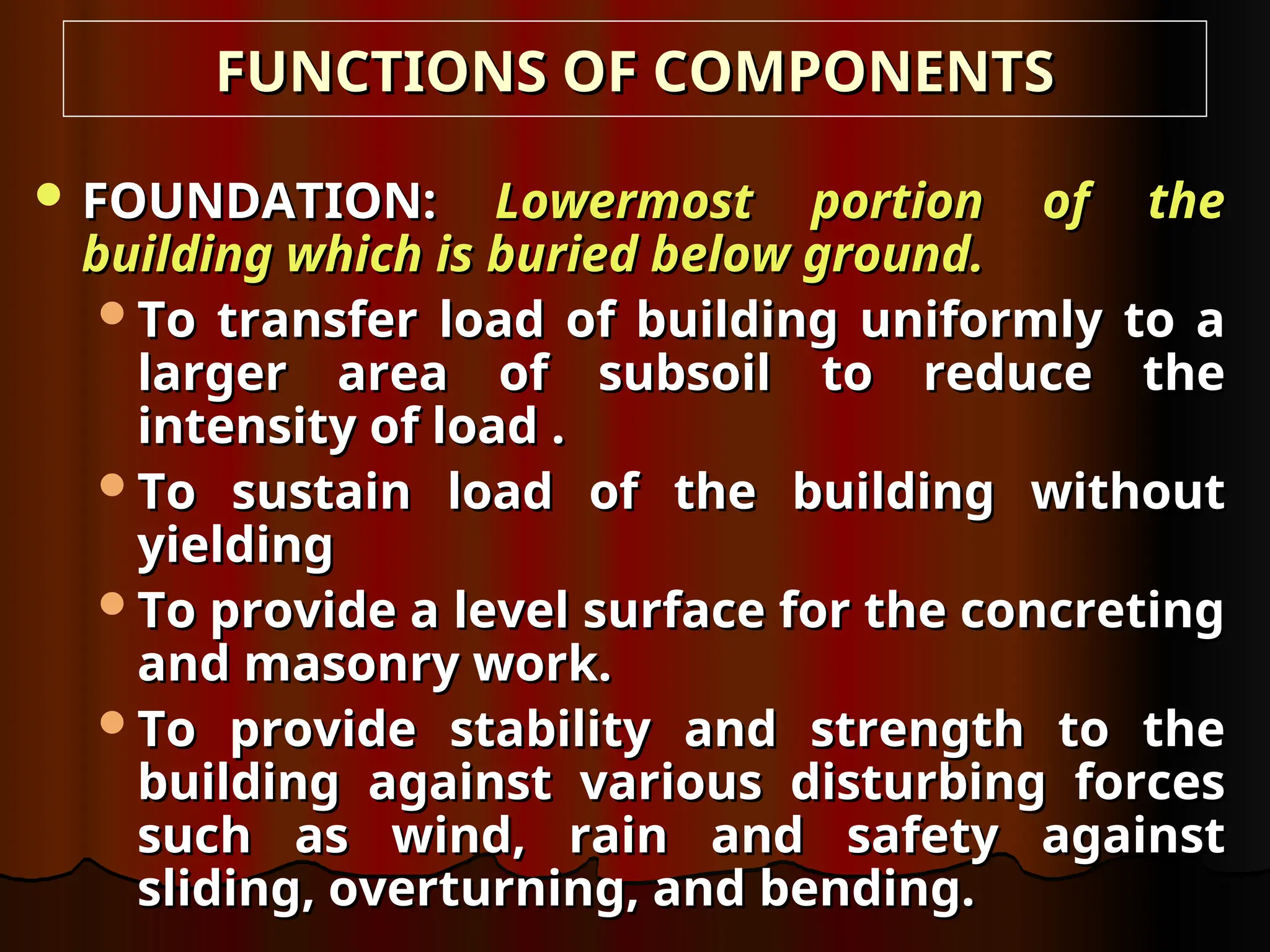 FUNCTIONS OF COMPONENTS
FUNCTIONS OF COMPONENTS
 FOUNDATION:
FOUNDATION: Lowermost portion of the
Lowermost portion of the
building which is buried below ground.
building which is buried below ground.
To transfer load of building uniformly to a
To transfer load of building uniformly to a
larger area of subsoil to reduce the
larger area of subsoil to reduce the
intensity of load .
intensity of load .
To sustain load of the building without
To sustain load of the building without
yielding
yielding
To provide a level surface for the concreting
To provide a level surface for the concreting
and masonry work.
and masonry work.
To provide stability and strength to the
To provide stability and strength to the
building against various disturbing forces
building against various disturbing forces
such as wind, rain and safety against
such as wind, rain and safety against
sliding, overturning, and bending.
sliding, overturning, and bending.
 