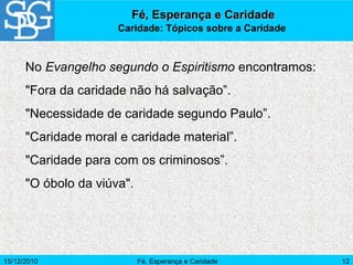 15/12/2010 Fé, Esperança e Caridade 12
Fé, Esperança e CaridadeFé, Esperança e Caridade
Caridade: Tópicos sobre a Caridade
No Evangelho segundo o Espiritismo encontramos:
"Fora da caridade não há salvação”.
"Necessidade de caridade segundo Paulo”.
"Caridade moral e caridade material”.
"Caridade para com os criminosos”.
"O óbolo da viúva".
 