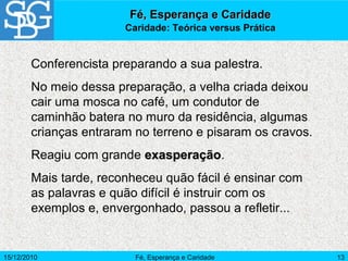 15/12/2010 Fé, Esperança e Caridade 13
Conferencista preparando a sua palestra.
No meio dessa preparação, a velha criada deixou
cair uma mosca no café, um condutor de
caminhão batera no muro da residência, algumas
crianças entraram no terreno e pisaram os cravos.
Reagiu com grande exasperaçãoexasperação.
Mais tarde, reconheceu quão fácil é ensinar com
as palavras e quão difícil é instruir com os
exemplos e, envergonhado, passou a refletir...
Fé, Esperança e CaridadeFé, Esperança e Caridade
Caridade: Teórica versus Prática
 