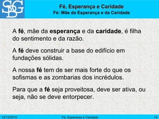 15/12/2010 Fé, Esperança e Caridade 14
A féfé, mãe da esperança e da caridadecaridade, é filha
do sentimento e da razão.
A féfé deve construir a base do edifício em
fundações sólidas.
A nossa féfé tem de ser mais forte do que os
sofismas e as zombarias dos incrédulos.
Para que a féfé seja proveitosa, deve ser ativa, ou
seja, não se deve entorpecer.
Fé, Esperança e CaridadeFé, Esperança e Caridade
Fé: Mãe da Esperança e da Caridade
 