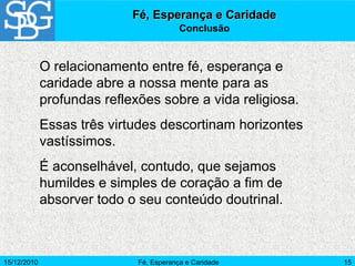 15/12/2010 Fé, Esperança e Caridade 15
O relacionamento entre fé, esperança e
caridade abre a nossa mente para as
profundas reflexões sobre a vida religiosa.
Essas três virtudes descortinam horizontes
vastíssimos.
É aconselhável, contudo, que sejamos
humildes e simples de coração a fim de
absorver todo o seu conteúdo doutrinal.
Fé, Esperança e CaridadeFé, Esperança e Caridade
Conclusão
 
