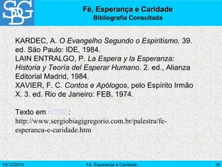 15/12/2010 Fé, Esperança e Caridade 16
KARDEC, A. O Evangelho Segundo o Espiritismo. 39.
ed. São Paulo: IDE, 1984.
LAIN ENTRALGO, P. La Espera y la Esperanza:
Historia y Teoría del Esperar Humano. 2. ed., Alianza
Editorial Madrid, 1984.
XAVIER, F. C. Contos e Apólogos, pelo Espírito Irmão
X. 3. ed. Rio de Janeiro: FEB, 1974.
Texto em HTML:
http://www.sergiobiagigregorio.com.br/palestra/fe-
esperanca-e-caridade.htm
Fé, Esperança e CaridadeFé, Esperança e Caridade
Bibliografia Consultada
 