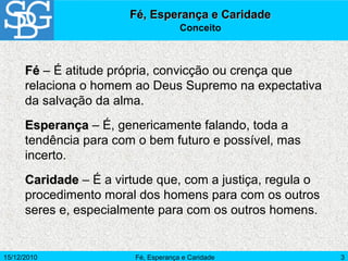 15/12/2010 Fé, Esperança e Caridade 3
Fé, Esperança e CaridadeFé, Esperança e Caridade
Conceito
FéFé – É atitude própria, convicção ou crença que
relaciona o homem ao Deus Supremo na expectativa
da salvação da alma.
EsperançaEsperança – É, genericamente falando, toda a
tendência para com o bem futuro e possível, mas
incerto.
CaridadeCaridade – É a virtude que, com a justiça, regula o
procedimento moral dos homens para com os outros
seres e, especialmente para com os outros homens.
 