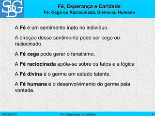15/12/2010 Fé, Esperança e Caridade 5
A FéFé é um sentimento inato no indivíduo.
A direção desse sentimento pode ser cego ou
raciocinado.
A Fé cegaFé cega pode gerar o fanatismo.
A Fé raciocinadaFé raciocinada apóia-se sobre os fatos e a lógica
A Fé divinaFé divina é o germe em estado latente.
A Fé humanaFé humana é o desenvolvimento do germe pela
vontade.
Fé, Esperança e CaridadeFé, Esperança e Caridade
Fé: Cega ou Raciocinada, Divina ou Humana
 