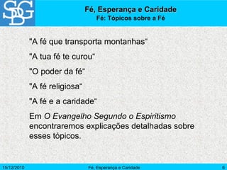 15/12/2010 Fé, Esperança e Caridade 6
"A fé que transporta montanhas“
"A tua fé te curou“
"O poder da fé“
"A fé religiosa“
"A fé e a caridade“
Em O Evangelho Segundo o Espiritismo
encontraremos explicações detalhadas sobre
esses tópicos.
Fé, Esperança e CaridadeFé, Esperança e Caridade
Fé: Tópicos sobre a Fé
 