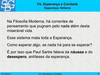 15/12/2010 Fé, Esperança e Caridade 8
Fé, Esperança e CaridadeFé, Esperança e Caridade
Esperança: Niilismo
Na Filosofia Moderna, há correntes de
pensamento que pugnam pelo nadanada além desta
miserável vida.
Esse sistema mata toda a Esperança.
Como esperar algo, se nada há para se esperar?
É por isso que Paul Sartre falava da náuseanáusea e do
desesperodesespero, antíteses da esperança.
 