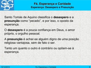 15/12/2010 Fé, Esperança e Caridade 9
Santo Tomás de Aquino classifica o desesperodesespero e a
presunçãopresunção como “pecado”, e por isso, o oposto da
esperança.
O desesperodesespero é a pouca confiança em Deus, o amor
próprio, o orgulho pessoal.
A presunçãopresunção é achar-se alguém digno de uma posição
religiosa vantajosa, sem de fato o ser.
Tanto um quanto o outro é contrário ou opõem-se à
esperança.
Fé, Esperança e CaridadeFé, Esperança e Caridade
Esperança: Desespero e Presunção
 