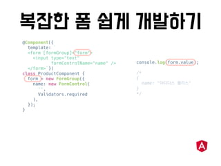 @Component({
template: `
<form [formGroup]="form">
<input type="text"
formControlName="name" />
</form>`})
class ProductComponent {
form = new FormGroup({
name: new FormControl(
'',
Validators.required
),
});
}
console.log(form.value);
/*
{
name: " "
}
*/
 