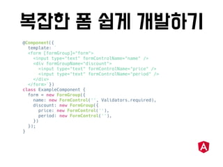@Component({
template: `
<form [formGroup]="form">
<input type="text" formControlName="name" />
<div formGroupName="discount">
<input type="text" formControlName="price" />
<input type="text" formControlName="period" />
</div>
</form>`})
class ExampleComponent {
form = new FormGroup({
name: new FormControl('', Validators.required),
discount: new FormGroup({
price: new FormControl(''),
period: new FormControl(''),
})
});
}
 