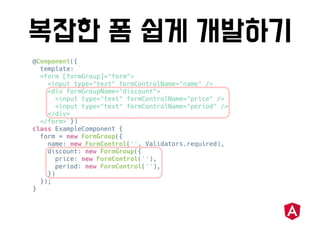 @Component({
template: `
<form [formGroup]="form">
<input type="text" formControlName="name" />
<div formGroupName="discount">
<input type="text" formControlName="price" />
<input type="text" formControlName="period" />
</div>
</form>`})
class ExampleComponent {
form = new FormGroup({
name: new FormControl('', Validators.required),
discount: new FormGroup({
price: new FormControl(''),
period: new FormControl(''),
})
});
}
 