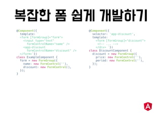 @Component({
template: `
<form [formGroup]="form">
<input type="text"
formControlName="name" />
<app-discount
formControlName="discount" />
</form>`})
class ExampleComponent {
form = new FormGroup({
name: new FormControl(''),
discount: new FormControl(),
});
}
@Component({
selector: 'app-discount',
template: `
<form [formGroup]="discount">
<!-- ... -->
</div> `})
class DiscountComponent {
discount = new FormGroup({
price: new FormControl(''),
period: new FormControl(''),
});
}
 
