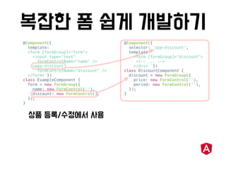 @Component({
template: `
<form [formGroup]="form">
<input type="text"
formControlName="name" />
<app-discount
formControlName="discount" />
</form>`})
class ExampleComponent {
form = new FormGroup({
name: new FormControl(''),
discount: new FormControl(),
});
}
@Component({
selector: 'app-discount',
template: `
<form [formGroup]="discount">
<!-- ... -->
</div> `})
class DiscountComponent {
discount = new FormGroup({
price: new FormControl(''),
period: new FormControl(''),
});
}
 