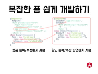 @Component({
template: `
<form [formGroup]="form">
<input type="text"
formControlName="name" />
<app-discount
formControlName="discount" />
</form>`})
class ExampleComponent {
form = new FormGroup({
name: new FormControl(''),
discount: new FormControl(),
});
}
@Component({
selector: 'app-discount',
template: `
<form [formGroup]="discount">
<!-- ... -->
</div> `})
class DiscountComponent {
discount = new FormGroup({
price: new FormControl(''),
period: new FormControl(''),
});
}
 