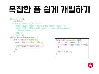 @Component({
template: `
<form [formGroup]="form">
<input type="text" formControlName="name" />
<span *ngIf="form.get('name')?.errors?.required">
</span>
</form>`})
class ExampleComponent {
form = new FormGroup({
name: new FormControl(
'',
Validators.required
),
});
}
function required(ctrl) {
if (!ctrl.value) {
return {required: true};
}
return null;
}
 