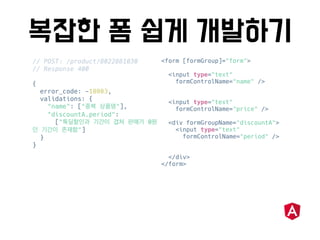 // POST: /product/8022881030
// Response 400
{
error_code: -10003,
validations: {
"name": [" "],
"discountA.period":
[" 0
"]
}
}
<form [formGroup]="form">
<input type="text"
formControlName="name" />
<input type="text"
formControlName="price" />
<div formGroupName="discountA">
<input type="text"
formControlName="period" />
</div>
</form>
 