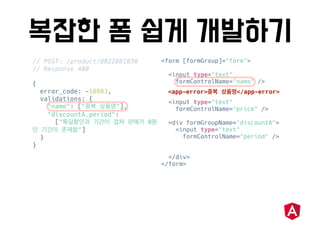 // POST: /product/8022881030
// Response 400
{
error_code: -10003,
validations: {
"name": [" "],
"discountA.period":
[" 0
"]
}
}
<form [formGroup]="form">
<input type="text"
formControlName="name" />
<input type="text"
formControlName="price" />
<div formGroupName="discountA">
<input type="text"
formControlName="period" />
</div>
</form>
<app-error> </app-error>
 