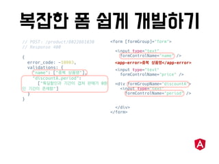 // POST: /product/8022881030
// Response 400
{
error_code: -10003,
validations: {
"name": [" "],
"discountA.period":
[" 0
"]
}
}
<form [formGroup]="form">
<input type="text"
formControlName="name" />
<input type="text"
formControlName="price" />
<div formGroupName="discountA">
<input type="text"
formControlName="period" />
</div>
</form>
<app-error> </app-error>
 