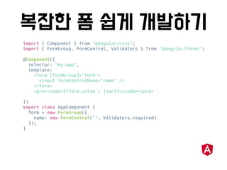 import { Component } from "@angular/core";
import { FormGroup, FormControl, Validators } from "@angular/forms";
@Component({
selector: "my-app",
template: `
<form [formGroup]="form">
<input formControlName="name" />
</form>
<pre><code>{{form.value | json}}</code></pre>
`
})
export class AppComponent {
form = new FormGroup({
name: new FormControl("", Validators.required)
});
}
 