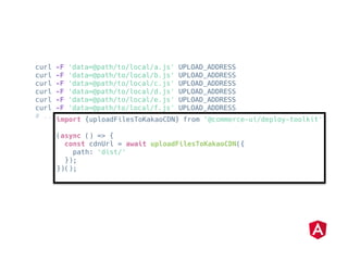 curl -F 'data=@path/to/local/a.js' UPLOAD_ADDRESS
curl -F 'data=@path/to/local/b.js' UPLOAD_ADDRESS
curl -F 'data=@path/to/local/c.js' UPLOAD_ADDRESS
curl -F 'data=@path/to/local/d.js' UPLOAD_ADDRESS
curl -F 'data=@path/to/local/e.js' UPLOAD_ADDRESS
curl -F 'data=@path/to/local/f.js' UPLOAD_ADDRESS
# ...
import {uploadFilesToKakaoCDN} from '@commerce-ui/deploy-toolkit'
(async () => {
const cdnUrl = await uploadFilesToKakaoCDN({
path: 'dist/'
});
})();
 