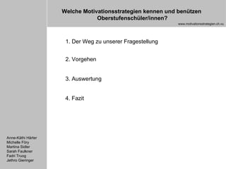 1. Der Weg zu unserer Fragestellung 2. Vorgehen 3. Auswertung 4. Fazit Anne-Käthi Härter Michelle Föry Martina Sidler Sarah Faulkner Fadri Truog Jethro Gieringer Welche Motivationsstrategien kennen und benützen  Oberstufenschüler/innen? www.motivationsstrategien.ch.vu 