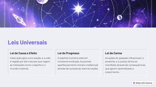 Leis Universais
Lei de Causa e Efeito
Cada ação gera uma reação, e a vida
é regida por leis naturais que regem
as interações entre o espírito e o
mundo material.
Lei do Progresso
O espírito humano está em
constante evolução, buscando
aperfeiçoamento moral e intelectual
através de sucessivas reencarnações.
Lei de Carma
As ações do passado influenciam o
presente, e a justiça divina se
manifesta através de consequências
que geram aprendizado e
crescimento.
 