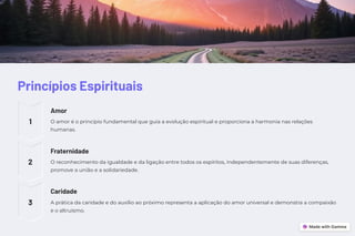 Princípios Espirituais
1
Amor
O amor é o princípio fundamental que guia a evolução espiritual e proporciona a harmonia nas relações
humanas.
2
Fraternidade
O reconhecimento da igualdade e da ligação entre todos os espíritos, independentemente de suas diferenças,
promove a união e a solidariedade.
3
Caridade
A prática da caridade e do auxílio ao próximo representa a aplicação do amor universal e demonstra a compaixão
e o altruísmo.
 