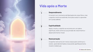 Vida após a Morte
1 Desprendimento
A morte é um momento de libertação do corpo físico, mas
o espírito continua existindo, livre para evoluir e aprender
em outras esferas.
2 Espiritualidade
Após a morte, o espírito se encontra em um plano
espiritual, onde continua sua jornada de crescimento e
desenvolvimento moral.
3 Reencarnação
O espírito reencarna em novos corpos para continuar a
evoluir, aprendendo lições e buscando aperfeiçoamento
moral e intelectual.
 