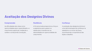 Aceitação dos Desígnios Divinos
Compreensão
As dificuldades são vistas como
oportunidades para o aprendizado e o
crescimento espiritual, moldando o
caráter e conduzindo à evolução.
Resiliência
A fé raciocinada proporciona a força e
a esperança para superar os
obstáculos e transformar as
adversidades em oportunidades de
crescimento.
Confiança
A aceitação dos desígnios divinos é
uma demonstração de confiança na
sabedoria e no amor de Deus,
reconhecendo a importância das
lições e desafios.
 