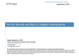 Global Equity Derivatives & Delta One Strategy

                                                                                                                            September, 2012




The VIX: Rewards and Risks of a Rapidly Growing Market




 Marko Kolanovic, PhD
 Head, Derivatives and Delta One Strategy
 mkolanovic@jpmorgan.com
 1 212 272 1438
 J.P. Morgan Securities LLC

See the end pages of this presentation for analyst certification and important disclosures, including non-US analyst disclosures.
J.P. Morgan does and seeks to do business with companies covered in its research reports. As a result, investors should be aware that the firm may have a conflict of
interest that could affect the objectivity of this report. Investors should consider this report as only a single factor in making their investment decision. In the United
States, this information is available only to persons who have received the proper option risk disclosure documents. Please contact your J.P. Morgan representative or
visit http://www.optionsclearing.com/publications/risks/riskstoc.pdf.
 