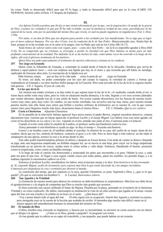 las cosas. Nada es demasiado difícil para que El lo haga, y nada es demasiado difícil para que yo lo crea (CARD. J.H. 
NEWMAN, Sermón sobre el Dom. I V después de Epifania). 
FE 
«La Iglesia Católica profesa que (la fe) es una virtud sobrenatural, por la que, con la inspiración y la ayuda de la gracia 
de Dios, creemos ser verdadero lo que por Él ha sido revelado; no por la intrínseca verdad de las cosas, percibida por la luz 
natural de la razón, sino por la autoridad del mismo Dios que revela, el cual no puede engañarse ni engañarnos» (Vat. I, Denz. 
1789). 
Por tanto, es un don de Dios que nos dispone para asentir a las verdades por Las manifestadas. No es algo que se logre 
por el mero esfuerzo humano. Por eso dice Cristo, tras la confesión de fe de San Pedro: Bienaventurado eres, Simón hijo de 
Juan, porque no te ha revelado eso ni la carne ni la sangre, sino mi Padre que está en los Cielos (Mt 16,17). 
Nada hemos de valorar tanto como este regalo, pues --como dice San Pablo - sin la fe es imposible agradar a Dios (Heb 
11,6). No se comprende que un cristiano se arriesgue a perder la claridad con que Dios ilumina su mente para un más 
profundo conocimiento de la realidad. Por defender la fe se da incluso la vida, como tantas veces ha ocurrido a lo largo de los 
siglos; ahí está el glorioso testimonio de los mártires. 
Quizá Dios nos pide especialmente el testimonio de nuestra coherencia cristiana en la conducta. 
257 Ser ciego en Granada 
Quien visite la Alhambra de Granada, y contemple la ciudad desde el balcón de la Alcazaba -fortaleza que servía de 
defensa a aquel palacio moro -, verá con sorpresa una lápida que hay en el muro y que recuerda que allí había un mendigo, 
suplicador de limosnas años atrás. La inscripción de la lápida reza así: 
Dale limosna, mujer, que no hay en la vida nada como la pena de ser ciego en Granada 
Es triste, sin duda, no poder contemplar con los ojos del cuerpo la riqueza, la variedad de colores y formas que 
resplandecen en Granada y en otros muchos bellos parajes de la Creación. Pero estar privado de la luz de la fe es ceguera mucho 
más penosa. ..Cfr. I. Segarra, El pan de cada día 
58 La luz que da la fe 
Así instruía una madre cristiana a su hijo sobre lo que supone tener la luz de la fe: «A mediodía, cuando brilla el sol, si 
miras hacia arriba verás muy claro, pero tu vista no alcanzará mucha distancia; a lo más, llegarás a ver esos aviones plateados 
que vuelan altísimos, dejando tras de sí una estela de humo. Así ocurre cuando discurrimos con las fuerzas de nuestra razón: 
vemos muy claro, pero muy corto. En cambio, en una noche estrellada, nos envuelve una luz muy tenue, pero nuestra mirada 
penetra mucho más allá, hasta esos astros que brillan a muchos millones de kilómetros; así es nuestra fe, con la que vemos 
menos claro, pero llegamos mucho más lejos; alcanzamos hasta el mismo Dios». Cfr. J. Orlandis, Qué es ser católico 
259 Carta a Chesterton «Querido Chesterton: 
En la pantalla de la televisión italiana apareció hace pocos meses el padre Brown, original sacerdote-detective, criatura 
típicamente tuya. Lástima que no hayan aparecido el profesor Lucifer y el monje Miguel. Los habría visto con sumo agrado, tal 
como tú los describiste en La esfera y la cruz, viajando en avión, sentado uno junto al otro, Cuaresma junto a Carnaval. 
Cuando el avión vuela sobre la catedral de Londres, el profesor suelta una blasfemia contra la cruz. 
-Estoy pensando si esta blasfemia te ayuda en algo -le dice el monje---. Escucha esta historia: 
Conocí a un hombre como tú; él también odiaba al crucifijo; lo eliminó de su casa, del cuello de su mujer, hasta de los 
cuadros; decía que era feo, símbolo de barbarie, contrario al gozo y a la vida. Pero su furia llegó a más todavía: un día trepó al 
campanario de una iglesia, arrancó la cruz y la arrojó desde lo alto. 
Este odio acabó transformándose primero en delirio y después en locura furiosa. Una tarde de verano se detuvo, fumando 
su pipa, ante una larguísima empalizada; no brillaba ninguna luz, no se movía ni una hoja, pero creyó ver la larga empalizada 
transformada en un ejército de cruces, unidas entre sí colina arriba y valle abajo. Entonces, blandiendo el bastón, arremetió 
contra la empalizada, como contra un batallón enemigo. 
A lo largo de todo el camino fue destrozando y arrancando los palos que encontraba a su paso. Odiaba la cruz, y cada 
palo era para él una cruz. Al llegar a casa seguía viendo cruces por todas partes, pateó los muebles, les prendió fuego, y a la 
mañana siguiente lo encontraron cadáver en el río. 
Entonces el profesor Lucifer, mordiéndose los labios, mira al anciano monje y le dice: Esta historia te la has inventado 
tú. Sí, responde Miguel, acabo de inventarla; pero expresa muy bien lo que estáis haciendo tú y tus amigos incrédulos. 
Comenzáis por despedazar la cruz y termináis por destruir el mundo. 
La conclusión del monje, que por supuesto es la tuya, querido Chesterton, es justa. Suprimid a Dios, y ¿qué es lo que 
queda? ¿En qué se convierten los hombres?» A. Luciani, Ilustrisimos señores 
260 San Agustín y la Trinidad 
La limitación de nuestra mente para abarcar los misterios no debe humillarnos ni sorprendernos. Más bien nos debe llevar 
al agradecimiento y a la alegría de comprobar que Dios es mucho más grande que nosotros. 
Es bien conocido este suceso atribuido al Santo de Hipona. Paseaba por la playa, pensando en el misterio de la Santísima 
Trinidad y en cómo explicarlo. De súbito, interrumpió su meditación la vista de un niño solitario que jugaba en la arena: extraía 
agua del mar con una concha y la echaba en un hoyo en el suelo. -¿Qué haces ahí? 
-Voy a poner dentro todo el agua del mar. El niño siguió con su ocupación. Sonrió San Agustín y continuó su camino, 
pero enseguida cayó en la cuenta de la lección que acababa de recibir: él intentaba algo mucho más difícil; meter en el 
mísero agujero del entendimiento humano la inmensidad del misterio de Dios. 
261 El tamaño de Dios 
Collins, hombre muy conocido en Inglaterra, y famoso por su incredulidad, se encontró en cierta ocasión con un obrero 
que se dirigía a la iglesia. -¿Cómo es tu Dios, grande o pequeño? -le preguntó con ironía. 
-Es tan grande que tu cabeza no es capaz de concebirlo, y tan pequeño, que puede habitar en mi corazón. 
 