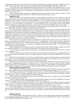 los discípulos del Señor; pero como habia en ellos una eficacia divina grandiosa, esa fuerza se desplegó y se difundió por todo el 
mundo. Con esto quiso dar el Señor una prueba de su grandeza (SAN JUAN CRISÓSTOMO, Hom. sobre S. Mateo, 46). 
2297 Viendo Jesús la fe de aquellos hombres, dijo al paralítico: Hijo, tus pecados te son perdonados (Mc 2, 1 ss.). Es 
digno de consideración cuánto debe valer para Dios la fe propia de cada uno, cuando vale tanto la ajena que por ella se levanta 
un hombre curado de repente interior y exteriormente, y por el mérito de unos se perdonan a otros sus pecados (SAN BEDA, en 
Catena Aurea, val. IV, p. 51). 
2298 «Si habueritis fidem, sicut granum sinapis!»ó¡Si tuvierais fe tan grande como un granito de mostaza!...ó¡Qué 
promesas encierra esa exclamación del Maestro! (J. ESCRIVA DE BALAGUER, Camino, n. 585). 
Seguridad de la fe 
2299 Aquí, en Roma, hubo un gran poeta, Trilussa, que trató también él de hablar de la fe. En cierta poesía suya dejó 
dicho: «aquella viejecita ciega, que encontré / la tarde que me perdí en medio del bosque / me dijo: Si el camino no lo sabes / te 
acompaño yo, que lo conozco. / Si tienes el valor de acompañarme, / de vez en cuando te daré una voz: hasta allá en el fondo, 
donde hay un ciprés; / hasta allá en la cima, donde hay una cruz.Yo respondí: Bueno... pero encuentro extraño / pueda guiarme 
quien no ve... / La ciega, entonces, me cogió la mano / y suspiró:óCaminaó. Era la fe». Como poesía, graciosa; como teología, 
defectuosa. Defectuosa, porque cuando se trata de la fe, el gran conductor es Dios (JUAN PABLO I, A loc. l 3 -IX- 1978). 
2300 Nada es demasiado difícil de creer acerca de Aquel para quien nada es demasiado difícil de hacer (CARD. J. H. 
NEWMAN, Sermón sobre Dom. IV después de Epifonia óCat. S. Chand 1848). 
2301 ¿Por qué teméis, hombres de poca fe? Si hubieran tenido una idea clara de su omnipotencia habrían estado 
seguros de que El podía sacarlos del peligro. Pero como lo veían dormido en la barca, no pudieron crcer que estaban a salvo, no 
comprendieron que El, despierto o dormido, era omnipotente.Esta idea es muy importante para nosotros hoy, porque será un 
medio de sostener nuestra fe. ¿Por qué creéis todos los hechos extraños y maravillosos recogidos en la Escritura? Porque Dios es 
omnipotente y puede hacerlos. ¿Por qué creéis que una Virgen concibió y dio a luz un Hijo? Porque es un acto de Dios y El 
puede hacer cualquier cosa. Como el Angel Gabriel dijo a la Santísima Virgen: Nada es imposible para Dios. (CARD. J. H. 
NEWMAN, Sermón sobre el Dom. l V después de Epifania). 
2302 No seré reacio, no dudaré, porque creo en aquello que aleja toda duda. Todos los actos de poder divino caen 
dentro y son ejemplo de este atributo universal en el cual yo creo: la omnipotencia. Si Dios puede hacerlo todo, puede hacer 
esto. Puede hacer mucho más que esto. Por más maravilloso que esto o aquello pueda ser para nuestras limitadas inteligencias, si 
conociéramos todo, veríamos que esto, sea lo que fuere, es solamente una cosa entre muchas (CARD. J. H. NEWMAN Sermón 
sobre el Dom. I V después de Epifunia). 
2303No quieras que te llene nada que no sea Dios. No desees gustos de Dios. No desees tampoco entender de Dios más 
de lo que debes entender.La fe y el amor serán los lazarillos que te llevarán a Dios por donde tú no sabos ir. 
La fe son los pies que llevan a Dios al alma.El amor es el orientador que la encamina (SAN JUAN DE LA CRUZ, 
Cántico espiritual, 1, 11). 
2304 Esa certeza que nos da la fe hace que miremos lo que nos rodea con una luz nueva, y que, permaneciendo todo 
igual, advirtamos que todo es distinto, porque todo es expresión del amor de Dios (J. ESCRIV¡ DE BALAGUER, Es Cristo que 
pasa, 144). 
2305 No somos sólo náufragos a los que Dios ha prometido salvar, sino que esa salvación obra ya en nosotros. Nuestro 
trato con Dios no es el de un ciego que ansía la luz pero que gime entre las angustias de la obscuridad, sino el de un hijo que se 
sabe amado por su Padre (J. ESCRIV¡ DE BALAGUER, Es Cristo que pasa, 142). 
2306 En esto consiste, en efecto, la fuerza de los espíritus verdaderamente grandes, esto es lo que realiza la luz de la fe 
en las almas verdaderamente fieles; creer sin vacilación lo que no ven nuestros ojos, tener fijo el deseo en lo que no puede 
alcanzar nuestra mirada. ¿Cómo podría nacer esta piedad en nuestros corazones, o cómo podríamos ser justificados por la fe, si 
nuestra salvación consistiera tan sólo en lo que nos es dado ver? (SAN LEÓN MAGNO, Sermón 2, sobre la Ascensión). 
Deber de confesar externamente la fe 
2307 Cuando el honor de Dios o la utilidad del prójimo están en peligro, no debe contentarse el hombre con estar unido 
con su fe a la verdad divina, sino que debe confesarla exteriormente (SANTO TOM¡S Suma Teológica, 2-2, q. 3, a. 2 ad l). 
2308 Alégrate cada día de tu fe. Sus articulos sean tus riquezas, y como los vestidos de cada día para tu alma. Cuando 
te levantas, ¿no te vistes? Asi también, recordando el Credo, viste tu alma, para que el olvido no te desabrigue y quedes 
desnudo. Hemos de vestirnos con nuestra fe (SAN AGUSTIN, Sermón 58). 
2309 No sólo niega a Cristo quien dice que no existe, sino también quien niega su condición de cristiano (RABANO 
MAURO, en Catena,4urea, val. III, p. 340). 
2310 No se contenta el Señor con una fe interna, sino que pide una confesión exterior de ella, urgiéndonos a una mayor 
confianza y a un mayor amor (SAN JUAN CRiSÓSTOMO, Hom. sobre S. Mateo, 35). 
2311 Si hubiese sido Jesucristo un puro hombre, ¿cómo se hubiera podido pensar que habían de preferirle los padres a 
sus hijos, los hijos a sus padres, los maridos a sus mujeres, y no en una casa o en ciento, sino en todo el mundo? Y no sólo lo 
predijo, sino que se ha cumplido con hechos (SAN JUAN CRISÓSTOMO, en Catena Aurea, vol. VI, p. 118). 
2312 El Señor pregunta a los apóstoles qué piensa la gente acerca de El, y su respuesta concuerda en cuanto que 
expresa la desorientación de la ignorancia de los hombres. Pero tan pronto como interroga a sus discípulos sobre la convicción 
que ellos tienen, el primero entre ellos en dignidad es el primero también en confesar al Señor (SAN LEÓN MAGNO, Sermón 
4). 
Pecados contra la fe 
2313 No tienen fe.óPero tienen supersticiones. Risa y vergüenza nos dio aquel poderoso que perdía su tranquilidad al 
oír una determinada palabra, de suyo indiferente e inofensiva óque era, para él, de mal agüeroóo al ver girar la silla sobre una 
pata (J. ESCRIV¡ DE BALAGUER, Camino, n. 587). 
 