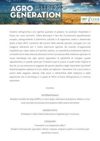 Investire nell’agricoltura non significa guardare al passato, ma piuttosto interpretare il
futuro con nuovi strumenti. L’Italia dev’essere il faro del rinnovamento agroalimentare
europeo, salvaguardando il patrimonio culturale e di esperienza creato e disseminato
grazie a Expo 2015. L’aumento del numero delle aziende agricole, coniugato con una
maggiore attenzione per il nostro patrimonio agricolo, sta creando un’opportunità
irripetibile per creare valore sul territorio italiano. La straordinaria biodiversità italiana è
un’eredità che è stata ottenuta attraverso l’antica conoscenza della tradizione agricola e le
nuove tecnologie che ogni giorno espandono le possibilità di sviluppo: queste
rappresentano un grande valore per l’industria e per la cultura. E quale modo migliore di
fare ciò, se non attraverso la saggezza dei giovani digitals e degli imprenditori agri-food?
Quest’accoppiata esplosiva è la più adatta ad esplorare il benessere che si può creare a
partire dalla saggezza radicata nella storia e nell’antichità della tradizione e delle
opportunità che la tecnologia è in grado di offrire al futuro dell’agricoltura in continua
evoluzione.
L’evento:
INTERNAZIONALE
Rivedere l’eredità del dopo-EXPO, un anno dopo, valorizzare la posizione italiana e il suo
ruolo centrale nei processi d’innovazione della catena alimentare
DIVERSIFICATO
Enfatizzare il valore della biodiversità e l’appetito per l’inclusione
CONDIVISO
“Innovation is a cooperative effort”
Studenti internazionali, agricoltori, attivisti, imprese, artigiani e politici si incontrano per
pianificare il futuro 
 